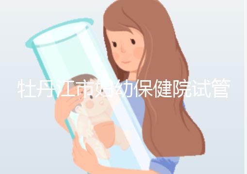 牡丹江市婦幼保健院試管成功率、費用詳解，你擔心的都在這