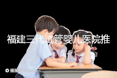 福建三代試管嬰兒醫院推薦,哪家助孕機構好一看便知