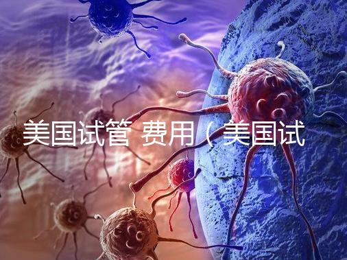 美國試管 費(fèi)用（美國試管費(fèi)用）