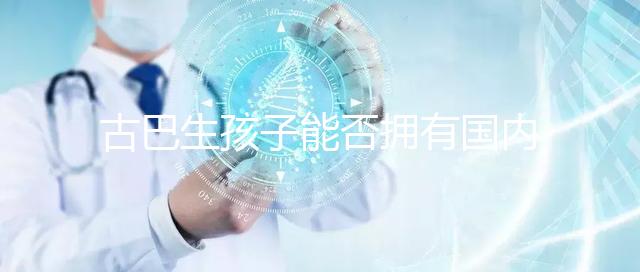 古巴生孩子能否擁有國內戶口看情況，隨父or母國籍大不同