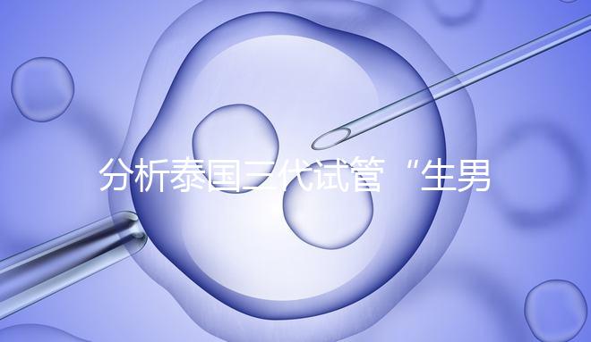 分析泰國三代試管“生男孩”的條件，提前了解流程和風險！