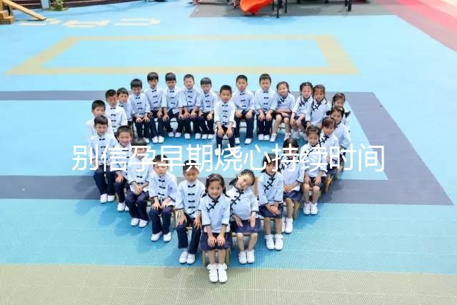 別信孕早期燒心持續(xù)時間短，什么時候結(jié)束真說不準(zhǔn)