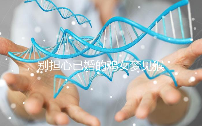 別擔心已婚的雞女夢見猴子說話的意思，先搞清楚好不好再說