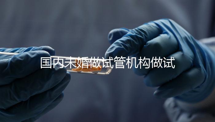 國內未婚做試管機構做試管哪家好？這三家醫(yī)院試管成功率最高