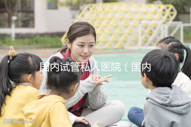國內(nèi)試管私人醫(yī)院(國內(nèi)試管私人醫(yī)院排名)