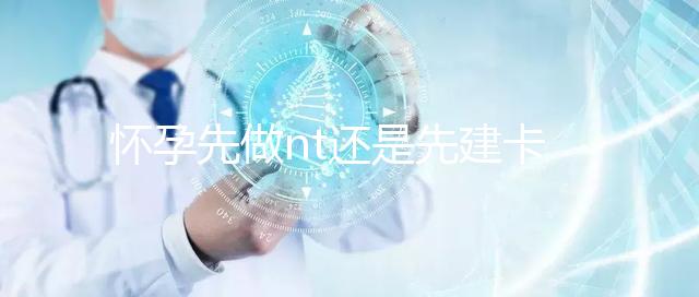 懷孕先做nt還是先建卡要分清，部分醫院得提前建大卡！