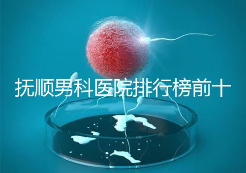 撫順男科醫院排行榜前十公布，新撫區哪家好一文說清