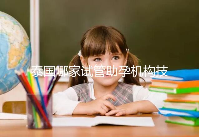 泰國哪家試管助孕機構(gòu)技術(shù)強?多維分析可以幫助你安心選擇