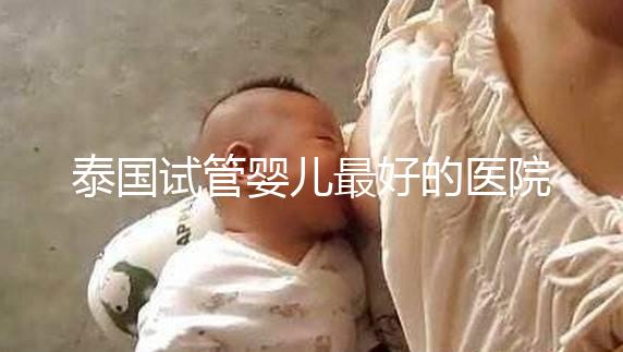 泰國(guó)試管嬰兒最好的醫(yī)院是哪家？盤點(diǎn)泰國(guó)做試管醫(yī)院前十名單！