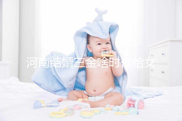 河南結(jié)婚三金啥時候給女方看地區(qū)，不造洛陽咋處理的速覽