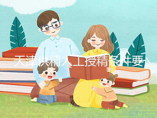 天津供精人工授精條件要求一覽，這些手續可千萬不能少