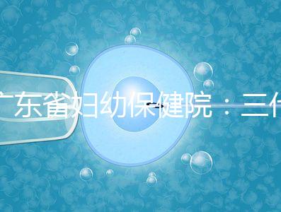廣東省婦幼保健院：三代試管嬰兒助孕進階指南