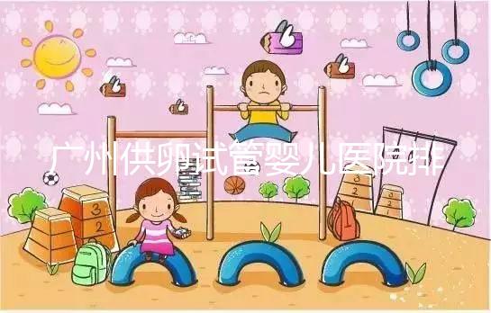 廣州供卵試管嬰兒醫院排名曝光，越秀區有哪些看完便知