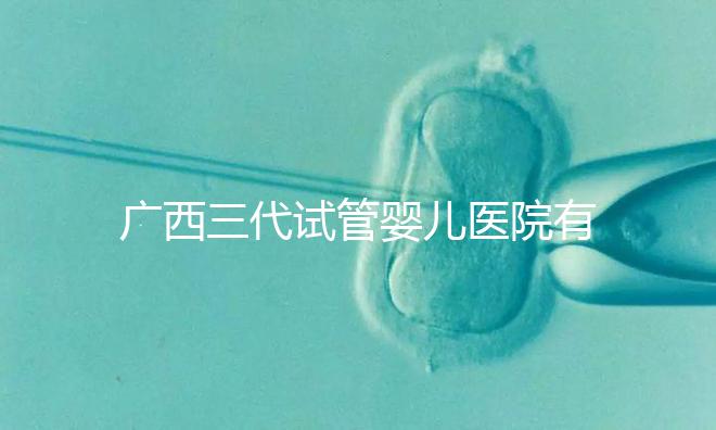 廣西三代試管嬰兒醫(yī)院有哪些?看看這些排名情況