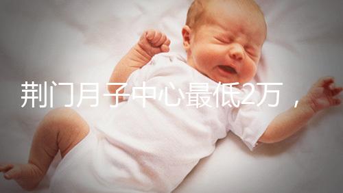 荊門月子中心最低2萬，這三家想省錢的機(jī)構(gòu)不容錯過