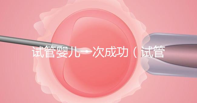 試管嬰兒一次成功（試管嬰兒一次成功的幾率大嗎）