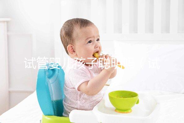 試管嬰兒孩子聰明嗎（試管嬰兒孩子聰明嗎,壽命長嗎？）