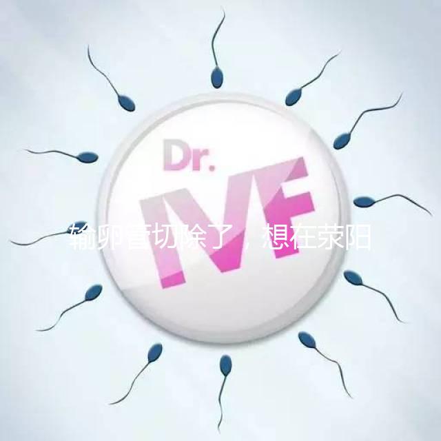 輸卵管切除了，想在滎陽做試管嬰兒要花多少錢？