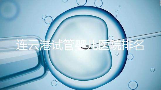連云港試管嬰兒醫院排名公布,前十名單中助孕成功率均不低