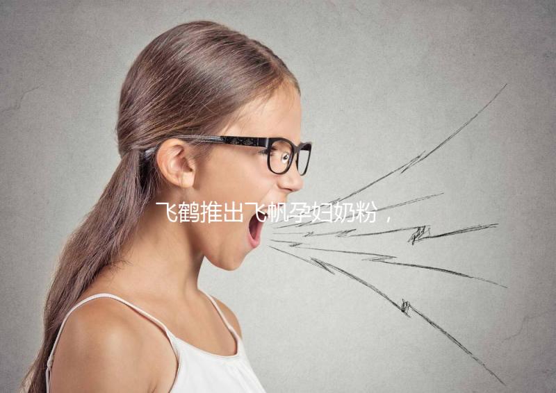 飛鶴推出飛帆孕婦奶粉，質(zhì)量怎么樣成重點(diǎn)關(guān)注對(duì)象