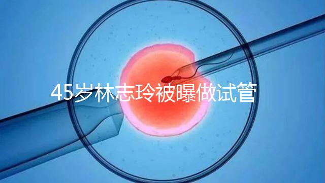 45歲林志玲被曝做試管嬰兒，高齡備孕到底如何更順利？