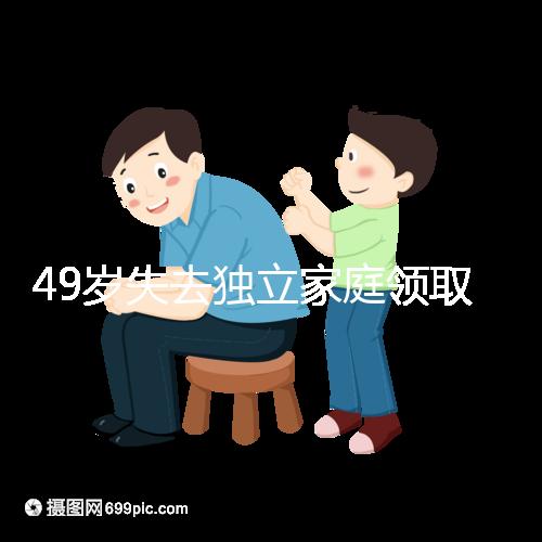 49歲失去獨立家庭領取補貼的步驟和時間被揭露你每個月領多少錢？先了解一下