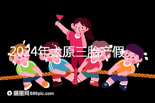 2024年太原三胎產(chǎn)假日數(shù)清單，專家：每多生一個增加...