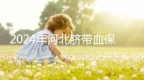 2024年河北臍帶血保存機構公開，唐山自存多少錢一年一目了然