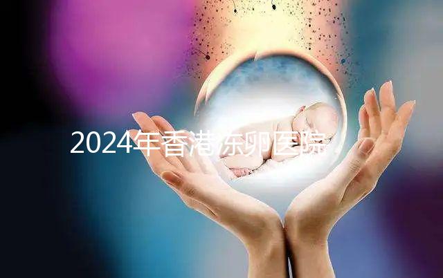 2024年香港凍卵醫(yī)院排名公布，口碑好，成功率高...