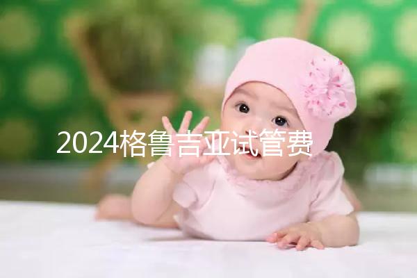2024格魯吉亞試管費用明細,選對醫(yī)院才能不花冤枉錢