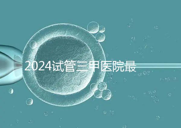 2024試管三甲醫院最新排行榜來了！哪家好一目了然