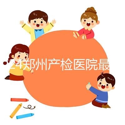 2024鄭州產(chǎn)檢醫(yī)院最新排名，內(nèi)含詳細(xì)助孕機(jī)構(gòu)地址