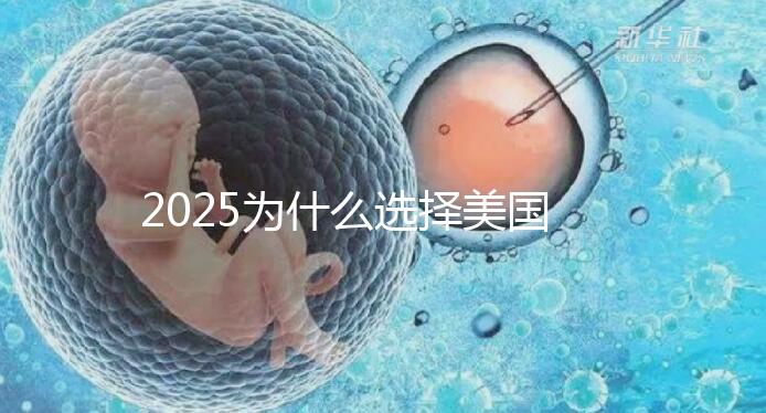 2025為什么選擇美國試管嬰兒?七大優(yōu)勢(shì)告訴您!