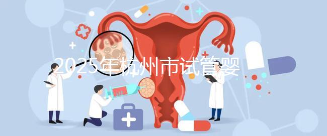 2025年杭州市試管嬰兒成功率高的醫(yī)院是哪幾家?附上費用