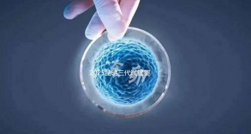 2025昆明三代試管嬰兒助孕費用全揭秘!附詳細費用一覽
